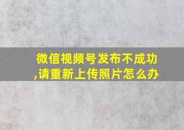 微信视频号发布不成功,请重新上传照片怎么办