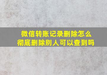 微信转账记录删除怎么彻底删除别人可以查到吗