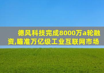 德风科技完成8000万a轮融资,瞄准万亿级工业互联网市场