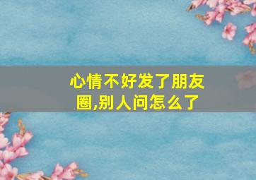 心情不好发了朋友圈,别人问怎么了