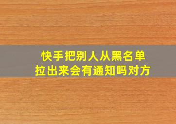 快手把别人从黑名单拉出来会有通知吗对方