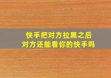 快手把对方拉黑之后对方还能看你的快手吗