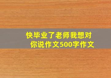 快毕业了老师我想对你说作文500字作文