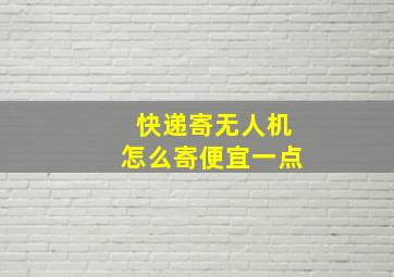 快递寄无人机怎么寄便宜一点