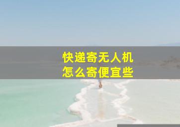 快递寄无人机怎么寄便宜些