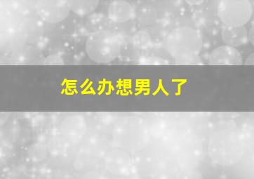 怎么办想男人了