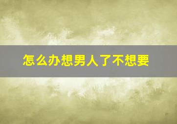 怎么办想男人了不想要