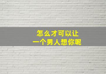 怎么才可以让一个男人想你呢