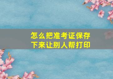 怎么把准考证保存下来让别人帮打印