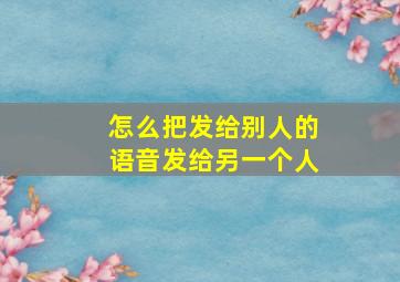 怎么把发给别人的语音发给另一个人