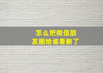 怎么把微信朋友圈给谁看删了