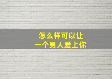 怎么样可以让一个男人爱上你