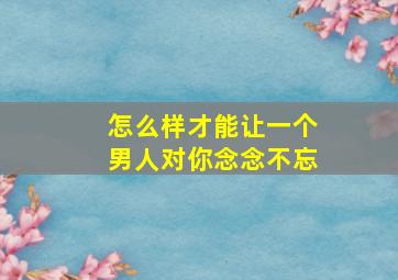 怎么样才能让一个男人对你念念不忘