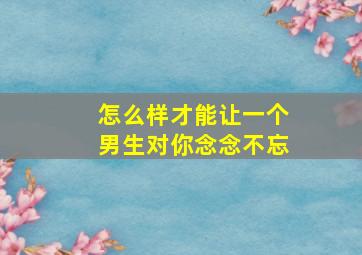 怎么样才能让一个男生对你念念不忘