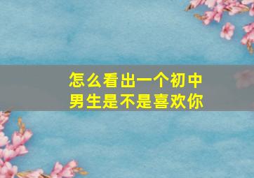 怎么看出一个初中男生是不是喜欢你