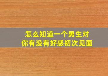 怎么知道一个男生对你有没有好感初次见面