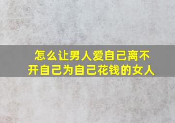 怎么让男人爱自己离不开自己为自己花钱的女人