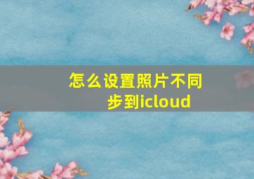 怎么设置照片不同步到icloud