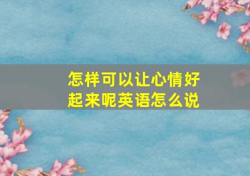 怎样可以让心情好起来呢英语怎么说