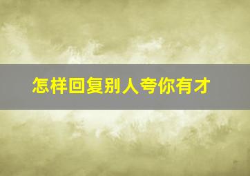 怎样回复别人夸你有才