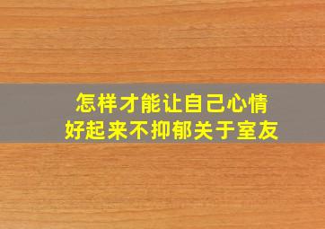 怎样才能让自己心情好起来不抑郁关于室友