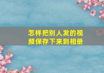 怎样把别人发的视频保存下来到相册