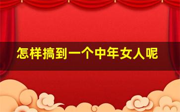 怎样搞到一个中年女人呢