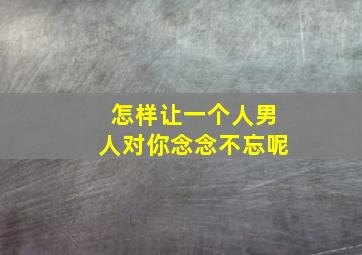 怎样让一个人男人对你念念不忘呢