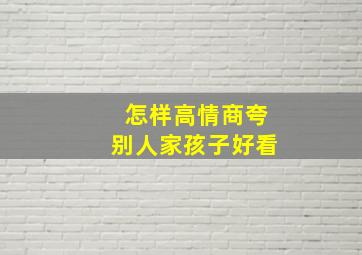 怎样高情商夸别人家孩子好看