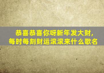 恭喜恭喜你呀新年发大财,每时每刻财运滚滚来什么歌名