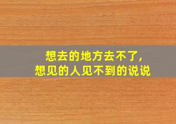 想去的地方去不了,想见的人见不到的说说