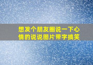 想发个朋友圈说一下心情的说说图片带字搞笑