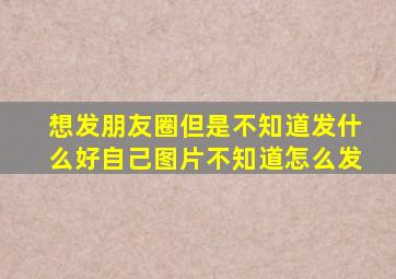 想发朋友圈但是不知道发什么好自己图片不知道怎么发