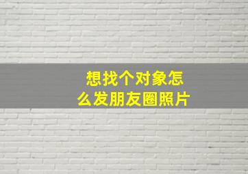 想找个对象怎么发朋友圈照片