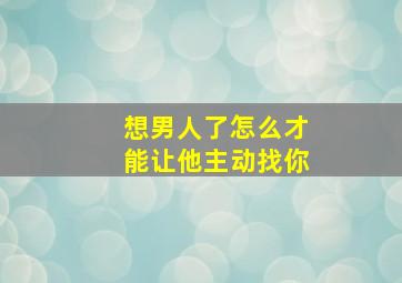 想男人了怎么才能让他主动找你