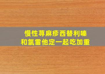 慢性荨麻疹西替利嗪和氯雷他定一起吃加重