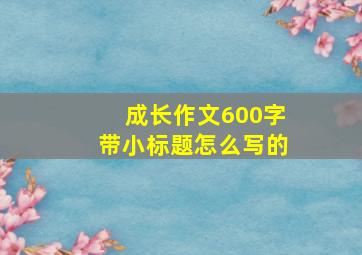 成长作文600字带小标题怎么写的