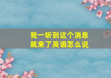 我一听到这个消息就来了英语怎么说