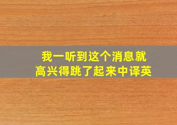 我一听到这个消息就高兴得跳了起来中译英