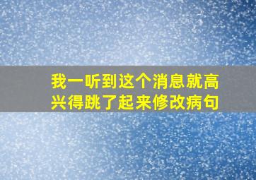 我一听到这个消息就高兴得跳了起来修改病句