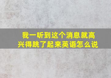 我一听到这个消息就高兴得跳了起来英语怎么说