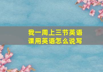 我一周上三节英语课用英语怎么说写