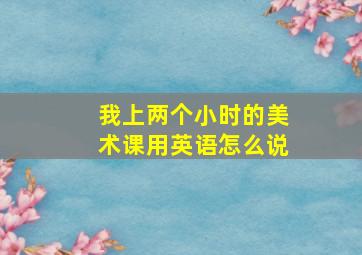 我上两个小时的美术课用英语怎么说