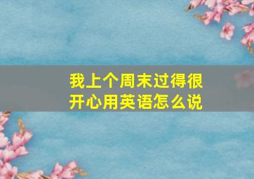 我上个周末过得很开心用英语怎么说