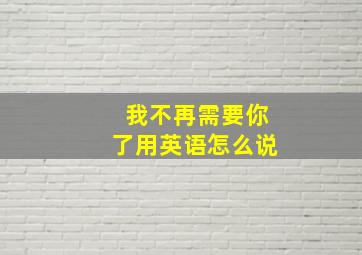 我不再需要你了用英语怎么说