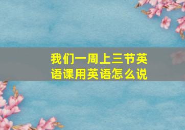 我们一周上三节英语课用英语怎么说