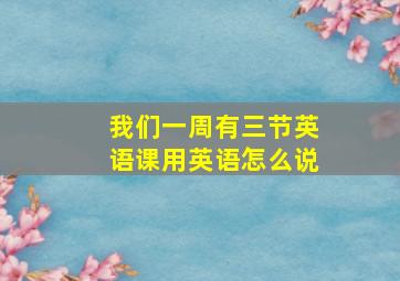 我们一周有三节英语课用英语怎么说