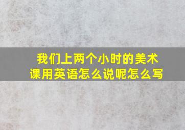 我们上两个小时的美术课用英语怎么说呢怎么写