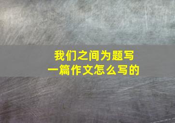 我们之间为题写一篇作文怎么写的