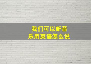 我们可以听音乐用英语怎么说